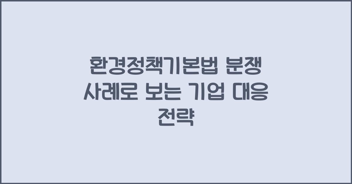 환경정책기본법 분쟁 사례로 보는 기업 대응 전략